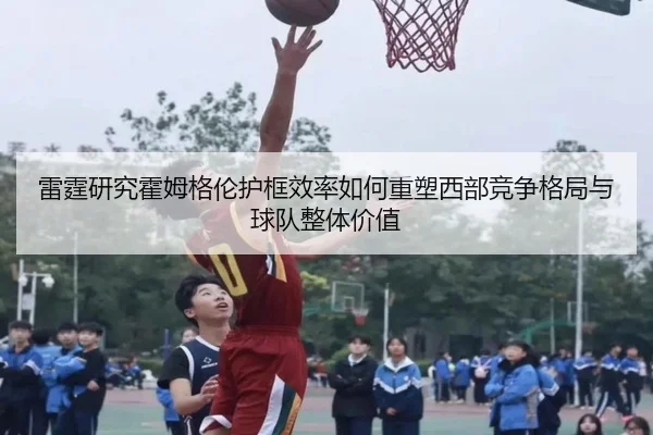 雷霆研究霍姆格伦护框效率如何重塑西部竞争格局与球队整体价值