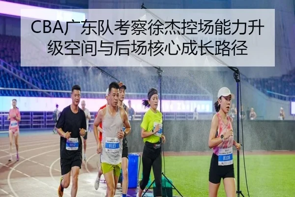 CBA广东队考察徐杰控场能力升级空间与后场核心成长路径